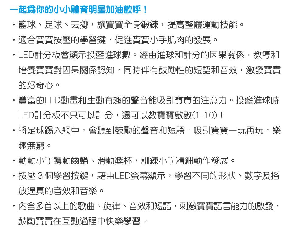 一起你的小小體育明星加油歡呼!籃球、足球、丟擲讓寶寶全身鍛鍊,提高整體運動技能,適合寶寶按壓的學習鍵,促進寶寶小手肌肉的發展。LED計分板會顯示投籃進球數。經由進球和計分的因果關係,教導和培養寶寶對因果關係認知,同時伴有鼓勵性的短語和音效,激發寶寶的好奇心。豐富的LED動畫和生動有趣的聲音能吸引寶寶的注意力。投籃進球時LED計分板不只可以計分,還可以教寶寶數數(1-10)!將足球踢入網中,會聽到鼓勵的聲音和短語,吸引寶寶一玩再玩,樂趣無窮。動動小手轉動齒輪、滑動獎杯,訓練小手精細動作發展。按壓3個學習按鍵,藉由LED螢幕顯示,學習不同的形狀、數字及播放逼真的音效和音樂。多首以上的歌曲、旋律、音效和短語,刺激寶寶語言能力的啟發,鼓勵寶寶在互動過程中快樂學習。