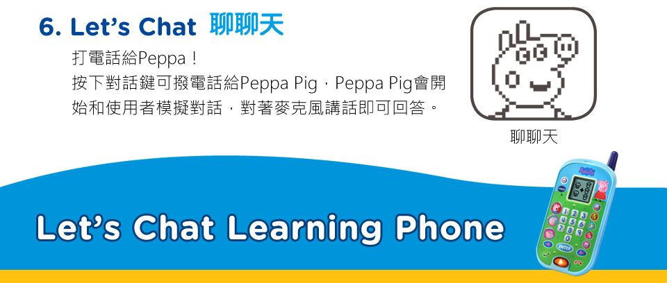 6. Let's Chat打電話給Peppa!按下對話鍵可撥電話給Peppa PigPeppa Pig會開始和使用者模擬對話,對著麥克風講話即可回答。聊聊天Let's Chat Learning Phone