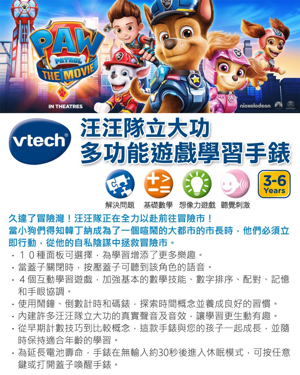 PAWPATROLTHE MOVIEIN THEATRESnickelodeonvtech 汪汪隊立大功多功能遊戲學習手錶解決問題 基礎數學想像力遊戲 聽覺刺激3-6Years久違了冒險灣!汪汪隊正在全力以赴前往冒險!當小狗們得知韓丁納成為了一個喧鬧的大都的市長時他們必須立即行動,從他的自私陰謀中拯救冒險市。10種面板可選擇,為學習增添了更多樂趣。當蓋子關閉時,按壓蓋子可聽到該角色的語音。4個互動學習遊戲,加強基本的數學技能、數字排序、配對、記憶和手眼協調。使用鬧鐘、倒數計時和碼錶,探索時間概念並養成良好的習慣。許多汪汪隊立大功的真實聲音及音效,讓學習更生動有趣。從早期計數技巧到比較概念,這款手錶與您的孩子一起成長,並隨時保持適合年齡的學習。為延長電池壽命,手錶在無輸入約30秒後進入休眠模式,可按任意鍵或打開蓋子喚醒手錶。