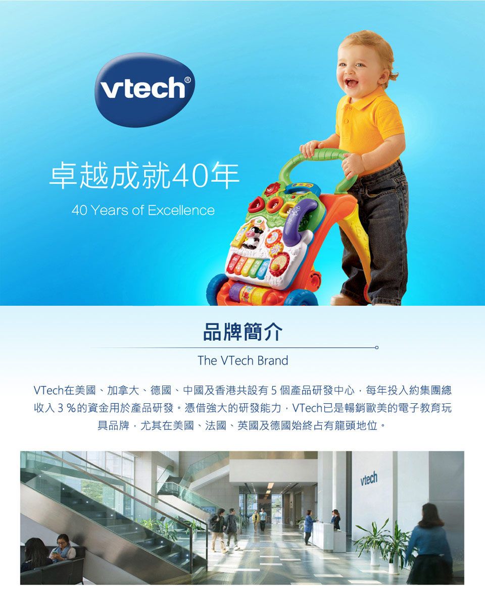 ®卓越成就40年40 Years of Excellence品牌簡介The VTech BrandVTech在美國、加拿大、德國、中國及香港共設有5個產品研發中心每年投入約集團總收入3%的資金用於產品研發。憑借強大的研發能力,VTech已是暢銷歐美的電子教育玩具品牌,尤其在美國、法國、英國及德國始終占有龍頭地位。vtech