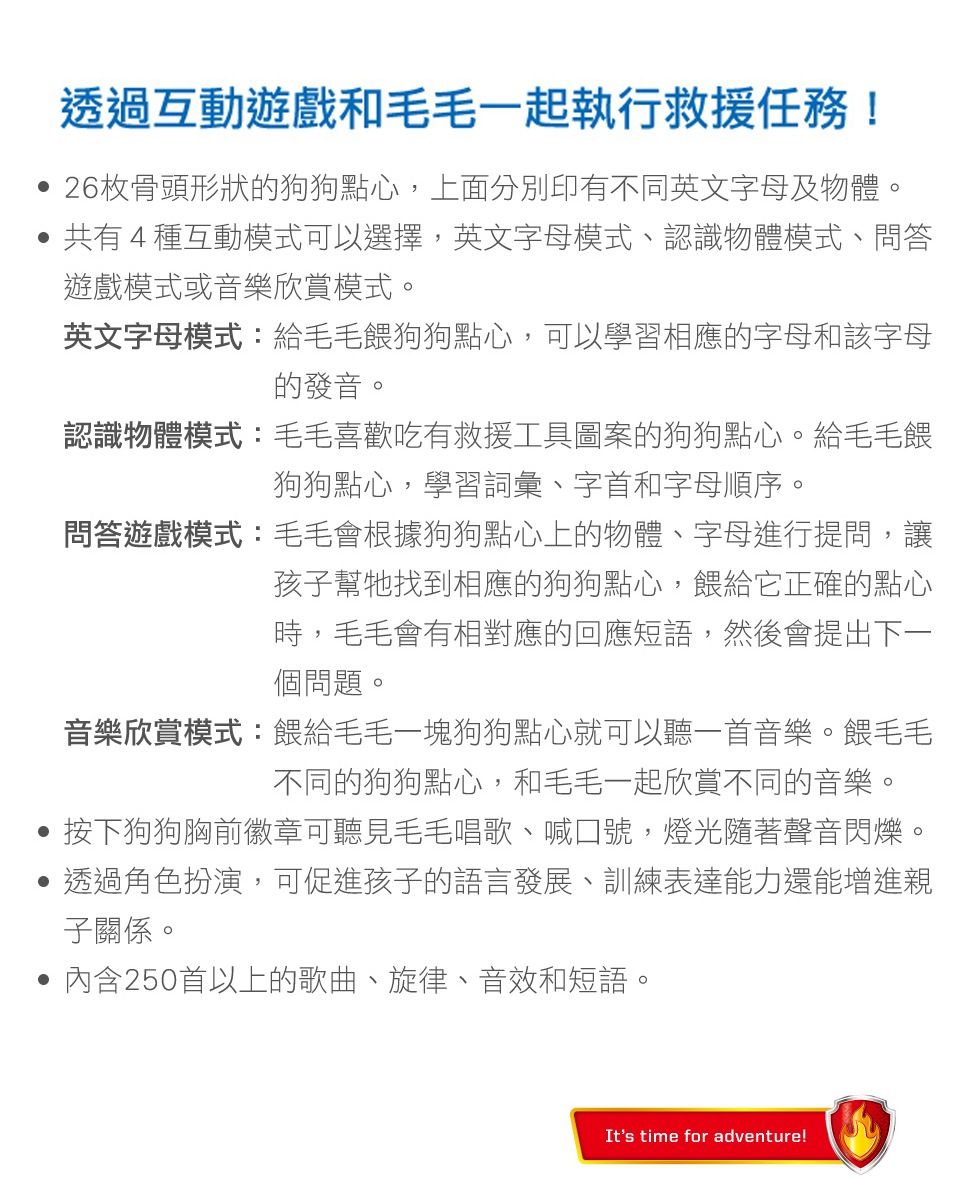 透過互動遊戲和毛毛一起執行救援任務! 26枚骨頭形狀的狗狗點心,上面分別印有不同英文字母及物體。共有4種互動模式可以選擇,英文字母模式、認識物體模式、問答遊戲模式或音樂欣賞模式。英文字母模式:給毛毛餵狗狗點心,可以學習相應的字母和該字母的發音。認識物體模式:毛毛喜歡吃有救援工具圖案的狗狗點心。給毛毛餵狗狗點心,學習詞彙、字首和字母順序。問答遊戲模式:毛毛會根據狗狗點心上的物體、字母進行提問,讓孩子幫牠找到相應的狗狗點心,餵給它正確的點心時,毛毛會有相對應的回應短語,然後會提出下一個問題。音樂欣賞模式:餵給毛毛一塊狗狗點心就可以聽一首音樂。餵毛毛不同的狗狗點心,和毛毛一起欣賞不同的音樂。按下狗狗胸前徽章可聽見毛毛唱歌、喊口號,燈光隨著聲音閃爍。透過角色扮演,可促進孩子的語言發展、訓練表達能力還能增進親子關係。 內含250首以上的歌曲、旋律、音效和短語。It's time for adventure!