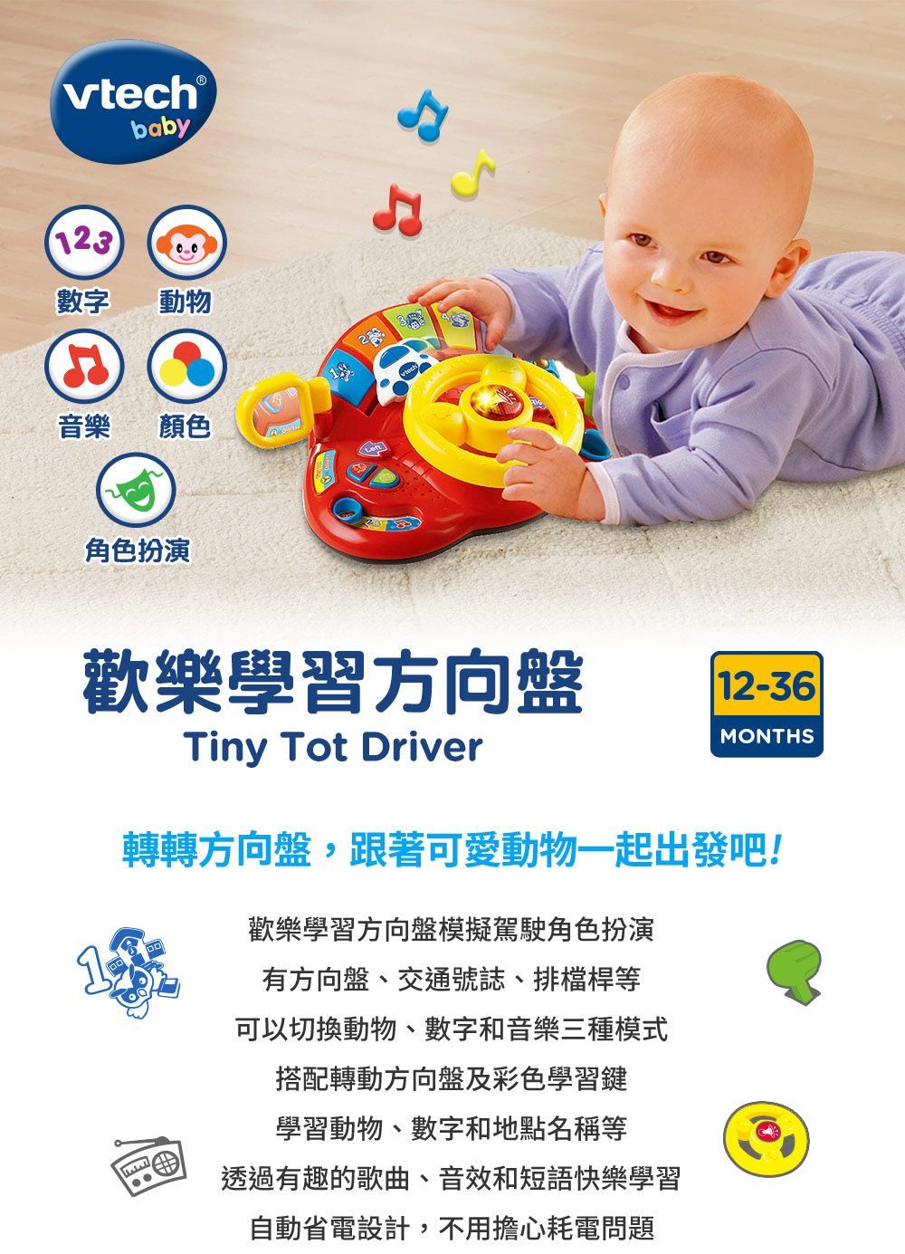 vtech baby123數字動物音樂顏色角色扮演歡樂學習方向盤12-36Tiny Tot DriverMONTHS轉轉方向盤,跟著可愛動物一起出發吧!歡樂學習方向盤模擬駕駛角色扮演有方向盤、交通號誌、排檔桿等可以切換動物、數字和音樂三種模式搭配轉動方向盤及彩色學習鍵學習動物、數字和地點名稱等透過有趣的歌曲、音效和短語快樂學習自動省電設計,不用擔心耗電問題