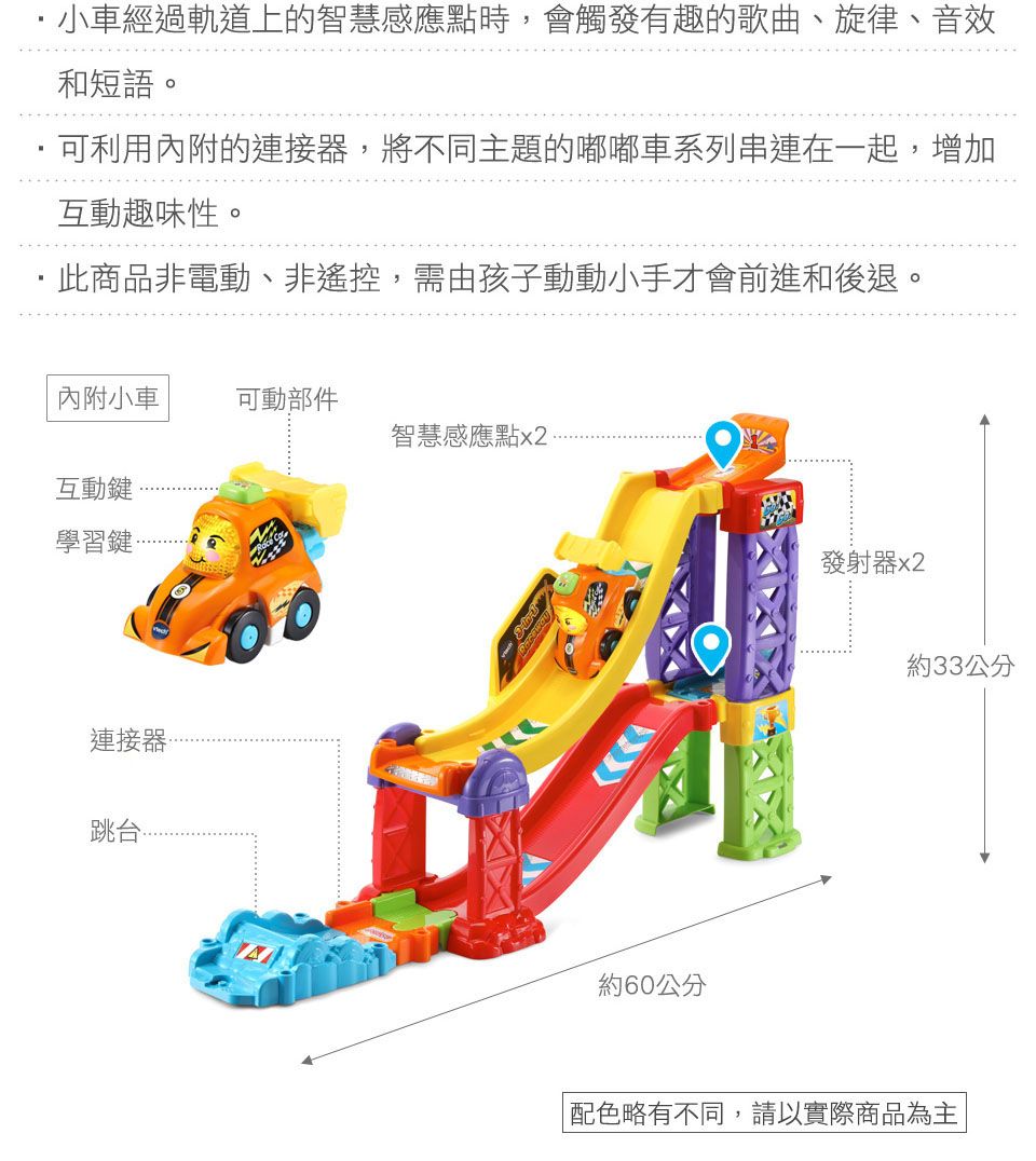 小車經過軌道上的智慧感應點時會觸發有趣的歌曲、旋律、音效和短語。可利用內附的連接器,將不同主題的嘟嘟車系列串連在一起,增加互動趣味性。,此商品非電動、非遙控,需由孩子動動小手才會前進和後退。內附小車可動部件智慧感應點x2互動鍵學習鍵連接器跳台約60公分發射器x2約33公分配色略有不同,請以實際商品為主