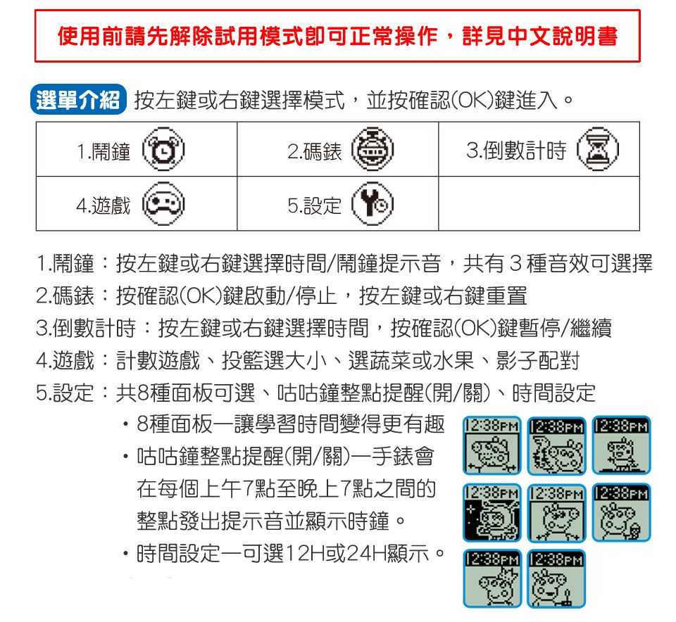 使用前請先解除試用模式即可正常操作,詳見中文說明書選單介紹 按左鍵或右鍵選擇模式,並按確認(OK鍵進入。1.鬧鐘4. 遊戲2.碼錶3.倒數計時5.設定1.鬧鐘:按左鍵或右鍵選擇時間/鬧鐘提示音,共有3種音效可選擇2.碼錶:按確認(OK)鍵啟動/停止,按左鍵或右鍵重置3.倒數計時:按左鍵或右鍵選擇時間,按確認(OK)鍵暫停/繼續4.遊戲:計數遊戲、投籃選大小、選蔬菜或水果、影子配對5.設定:共8種面板可選、咕咕鐘整點提醒(開/關)、時間設定8種面板讓學習時間變得更有趣 12:  )咕咕鐘整點提醒(開/關)一手錶會在每個上午7點至晚上7點之間的12:38PM 12:38PM 12:38PM整點發出提示音並顯示時鐘。・時間設定一可選12H或24H顯示。