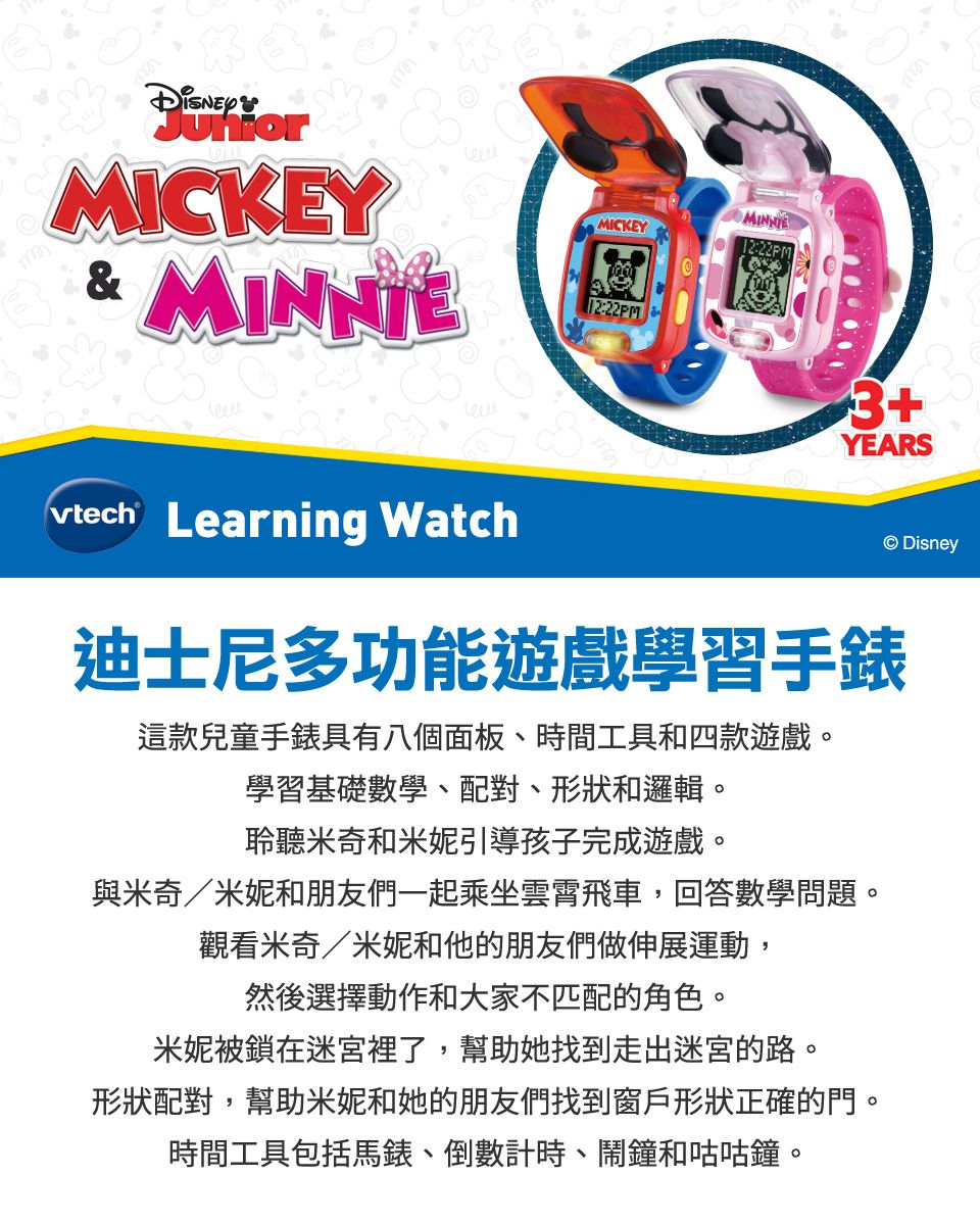 MICKEY& MINNIEMICKEY12:22PM12:22PM3+YEARS Learning Watch Disney迪士尼多功能遊戲學習手錶這款兒童手錶具有八個面板、時間工具和四款遊戲。學習基礎數學、配對、形狀和邏輯。聆聽米奇和米妮引導孩子完成遊戲。與米奇/米妮和朋友們一起乘坐雲霄飛車,回答數學問題。觀看米奇/米妮和他的朋友們做伸展運動,然後選擇動作和大家不匹配的角色。米妮被鎖在迷宮裡了,幫助她找到走出迷宮的路。形狀配對,幫助米妮和她的朋友們找到窗戶形狀正確的門。時間工具包括馬錶、倒數計時、鬧鐘和咕咕鐘。