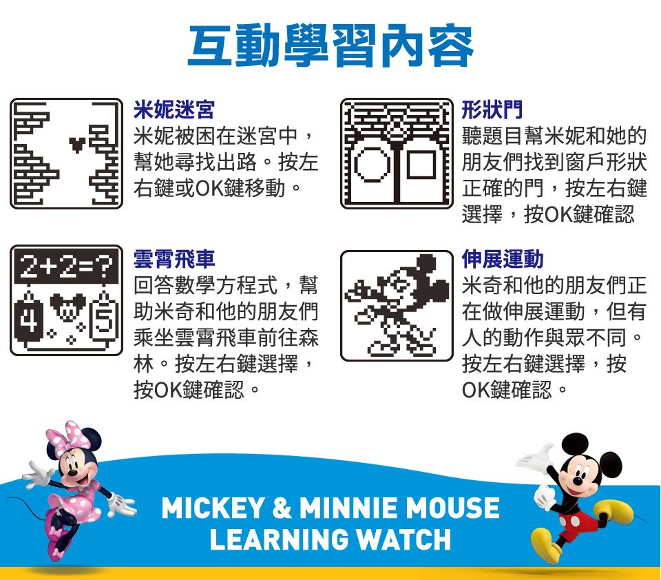 互動學習內容米妮迷宮 米妮被困在迷宮中,幫她尋找出路。按左右鍵或OK鍵移動。2+2= 回答數學方程式,幫助米奇和他的朋友們乘坐雲霄飛車前往森林。按左右鍵選擇,按OK鍵確認。形狀門聽題目幫米妮和她的朋友們找到窗戶形狀正確的門,按左右鍵選擇,按OK鍵確認伸展運動米奇和他的朋友們正在做伸展運動,但有人的動作與眾不同。按左右鍵選擇,按OK鍵確認。MICKEY & MINNIE MOUSELEARNING WATCH