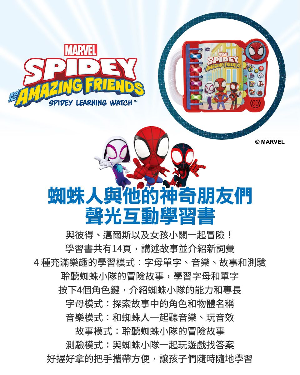 ARVELSPIDEYAMAZING FRIENDSSPIDEY LEARNING WATCHMMARVELSPIDEYAMAZING FRIENDS蜘蛛人與他的神奇朋友們聲光互動學習書與彼得、邁爾斯以及女孩小關一起冒險!學習書共有14頁,講述故事並介紹新詞彙4種充滿樂趣的學習模式:字母單字、音樂、故事和測驗聆聽蜘蛛小隊的冒險故事,學習字母和單字按下4個角色鍵,介紹蜘蛛小隊的能力和專長字母模式:探索故事中的角色和物體名稱音樂模式:和蜘蛛人一起聽音樂、玩音效故事模式:聆聽蜘蛛小隊的冒險故事測驗模式:與蜘蛛小隊一起玩遊戲找答案好握好拿的把手攜帶方便,讓孩子們隨時隨地學習 MARVEL