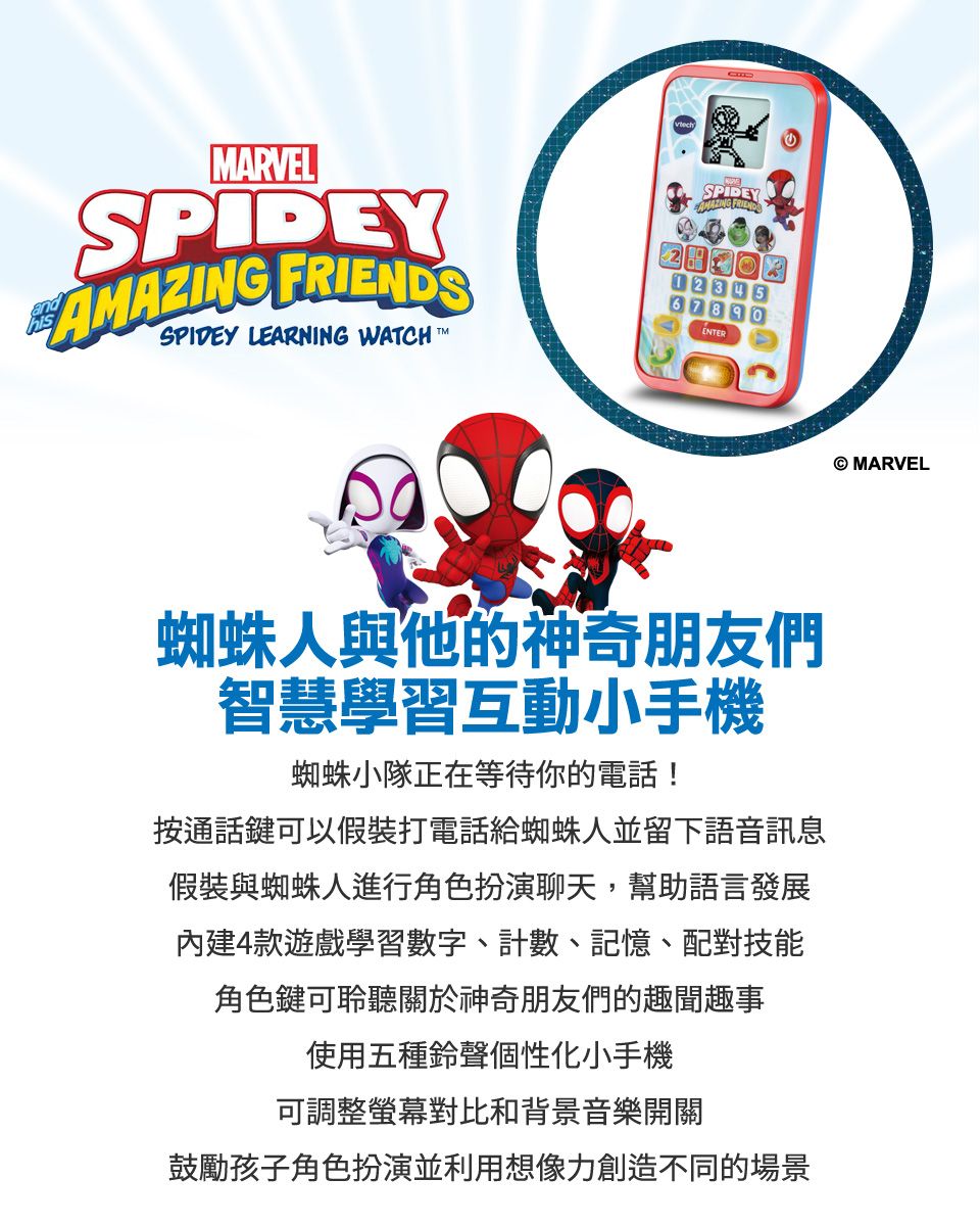 ARVELSPIDEY SPIDEY LEARNING WATCHMSPIDEYAMAZING FRIENDS1234567890ENTER蜘蛛人與他的神奇朋友們智慧學習互動小手機蜘蛛小隊正在等待你的電話!按通話鍵可以假裝打電話給蜘蛛人並留下語音訊息假裝與蜘蛛人進行角色扮演聊天,幫助語言發展內建4款遊戲學習數字、計數、記憶、配對技能角色鍵可聆聽關於神奇朋友們的趣聞趣事使用五種鈴聲個性化小手機可調整螢幕對比和背景音樂開關鼓勵孩子角色扮演並利用想像力創造不同的場景 MARVEL