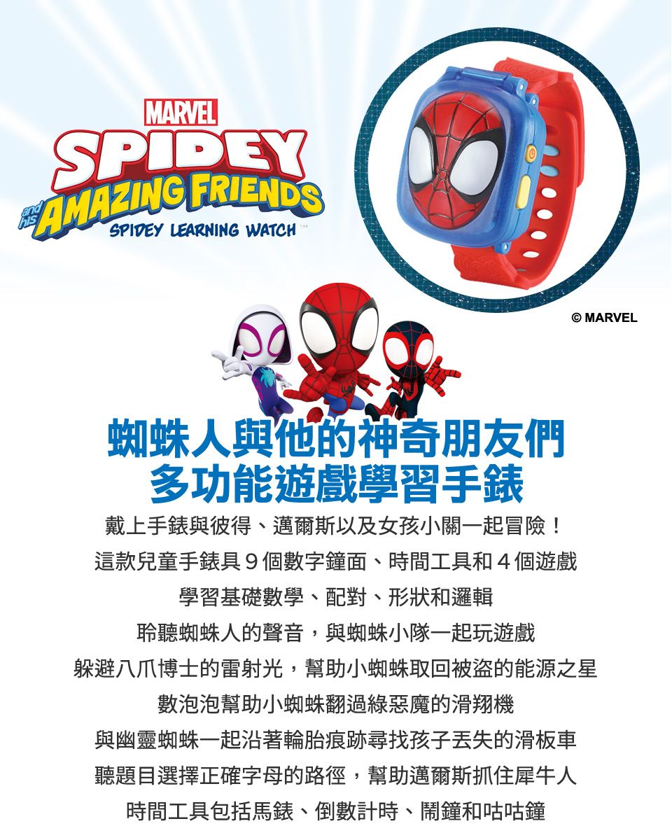 MARVELSPIDEYAMAZING FRIENDSSPIDEY LEARNING WATCH MARVEL蜘蛛人與他的神奇朋友們多功能遊戲學習手錶戴上手錶與彼得、邁爾斯以及女孩小關一起冒險!這款兒童手錶具9個數字鐘面、時間工具和4個遊戲學習基礎數學、配對、形狀和邏輯聆聽蜘蛛人的聲音,與蜘蛛小隊一起玩遊戲躲避八爪博士的雷射光,幫助小蜘蛛取回被盗的能源之星數泡泡幫助小蜘蛛翻過綠惡魔的滑翔機與幽靈蜘蛛一起沿著輪胎痕跡尋找孩子丢失的滑板車聽題目選擇正確字母的路徑,幫助邁爾斯抓住犀牛人時間工具包括馬錶、倒數計時、鬧鐘和咕咕鐘