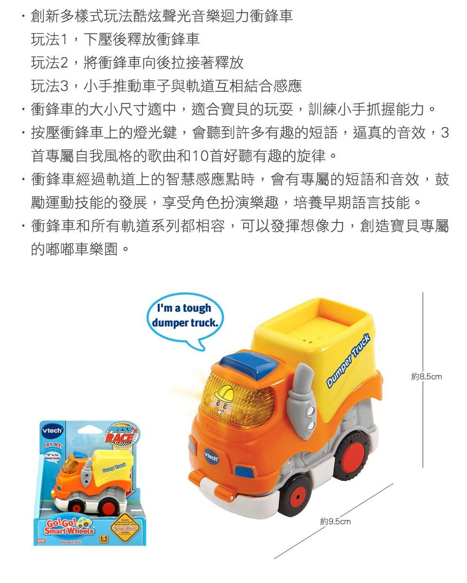 創新多樣式玩法酷炫聲光音樂迴力衝鋒車玩法1,下壓後釋放衝鋒車玩法2,將衝鋒車向後拉接著釋放玩法3,小手推動車子與軌道互相結合感應衝鋒車的大小尺寸適中,適合寶貝的玩耍,訓練小手抓握能力。按壓衝鋒車上的燈光鍵,會聽到許多有趣的短語,逼真的音效,3首專屬自我風格的歌曲和10首好聽有趣的旋律。衝鋒車經過軌道上的智慧感應點時,會有專屬的短語和音效,鼓勵運動技能的發展,享受角色扮演樂趣,培養早期語言技能。衝鋒車和所有軌道系列都相容,可以發揮想像力,創造寶貝專屬的嘟嘟車樂園。TRY MESmart Wheels Dump TruckI'm a toughdumper truck.vtechDumper Truck約9.5cm約8.5cm