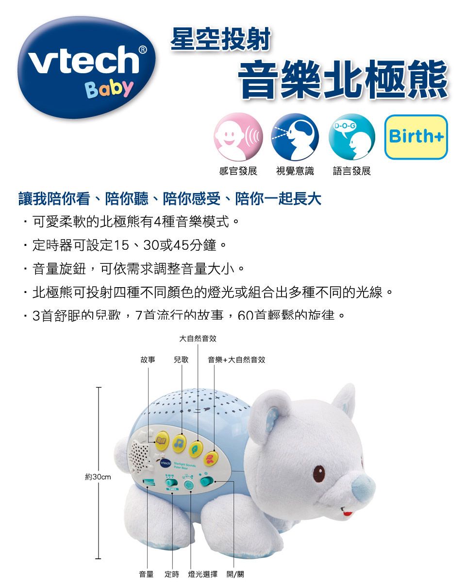 vtech Baby星空投射音樂北極熊(D--) Birth+|感官發展 視覺意識語言發展讓我陪你看、陪你聽、陪你感受、陪你一起長大可愛柔軟的北極熊有4種音樂模式。定時器可設定15、30或45分鐘。音量旋鈕,可依需求調整音量大小。·北極熊可投射四種不同顏色的燈光或組合出多種不同的光線。3首舒眠的兒歌,7首流行的故事,60首輕鬆的旋律。大自然音效故事兒歌 音樂+大自然音效 約30cm音量定時燈光選擇 開/關