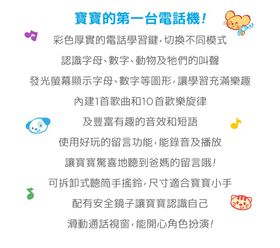 的第一台電話機!彩色厚實的電話學習鍵切換不同模式認識字母、數字、動物及牠們的叫聲發光螢幕顯示字母、數字等圖形讓學習充滿樂趣內建1首歌曲和10首歡樂旋律及豐富有趣的音效和短語使用好玩的留言功能,能錄音及播放讓寶寶驚喜地聽到爸媽的留言哦!可拆卸式聽筒手搖鈴,尺寸適合寶寶小手配有安全鏡子讓寶寶認識自己滑動通話視窗,能開心角色扮演!