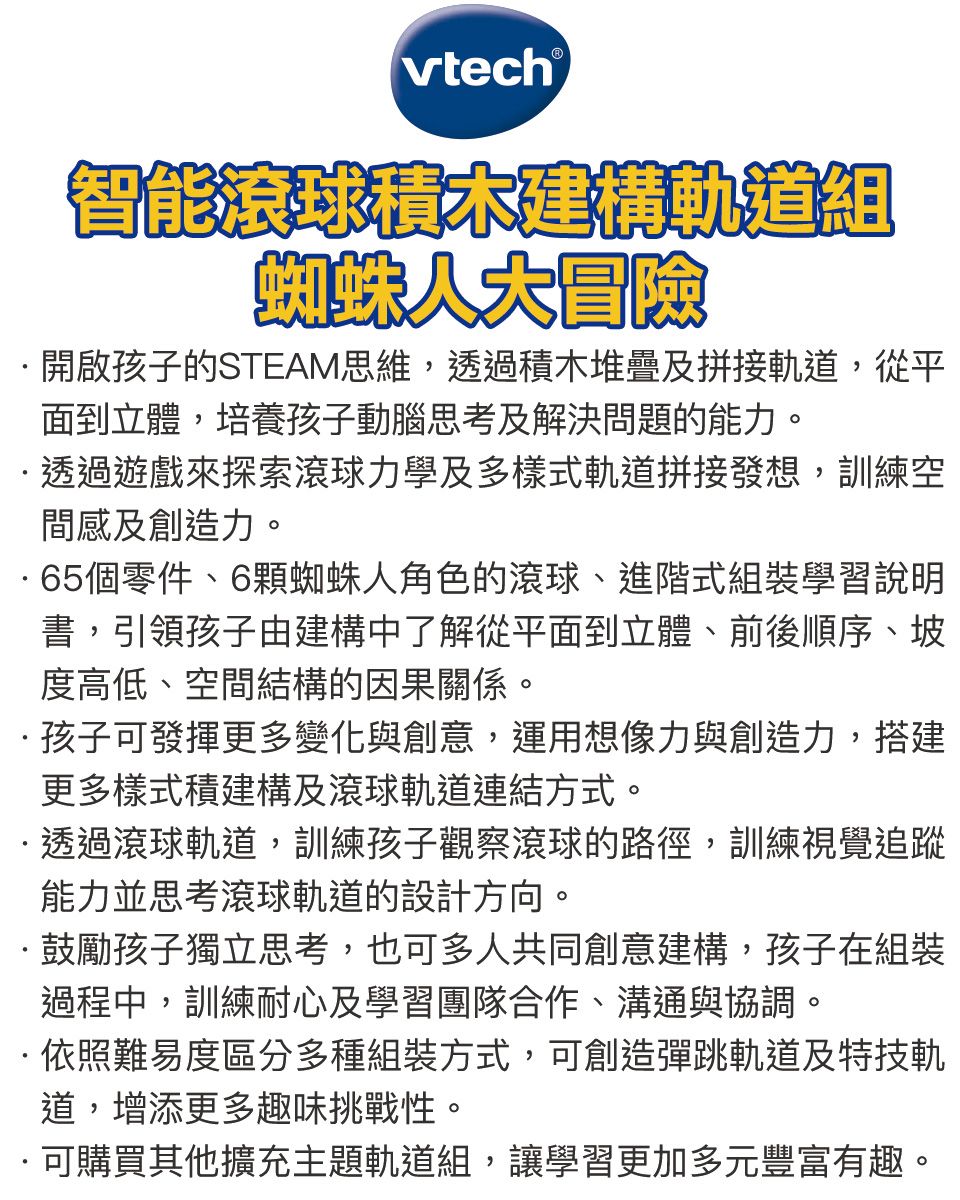 智能滾球積木建構軌道組蜘蛛人大冒險開啟孩子的STEAM思維,透過積木堆疊及拼接軌道,從平面到立體,培養孩子動腦思考及解決問題的能力。透過遊戲來探索滾球力學及多樣式軌道拼接發想,訓練空間感及創造力。65個零件、6蜘蛛人角色的滾球、進階式組裝學習說明書,引領孩子由建構中了解從平面到立體、前後順序、坡度高低、空間結構的因果關係。孩子可發揮更多變化與創意,運用想像力與創造力,搭建更多樣式積建構及滾球軌道連結方式。透過滾球軌道,訓練孩子觀察滾球的路徑,訓練視覺追蹤能力並思考滾球軌道的設計方向。·鼓勵孩子獨立思考,也可多人共同創意建構,孩子在組裝過程中,訓練耐心及學習團隊合作、溝通與協調。·依照難易度區分多種組裝方式,可創造彈跳軌道及特技軌道,增添更多趣味挑戰性。可購買其他擴充主題軌道組,讓學習更加多元豐富有趣。