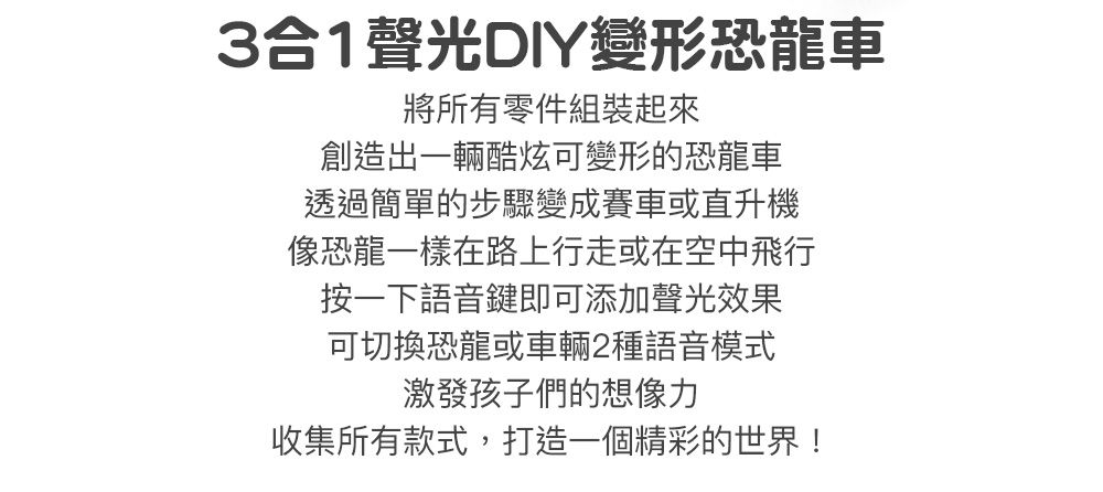 3合1光DIY變形恐龍車將所有零件組裝起來創造出一輛酷炫可變形的恐龍車透過簡單的步驟變成賽車或直升機像恐龍一樣在路上行走或在空中飛行按一下語音鍵即可添加聲光效果可切換恐龍或車輛2種語音模式激發孩子們的想像力收集所有款式,打造一個精彩的世界!