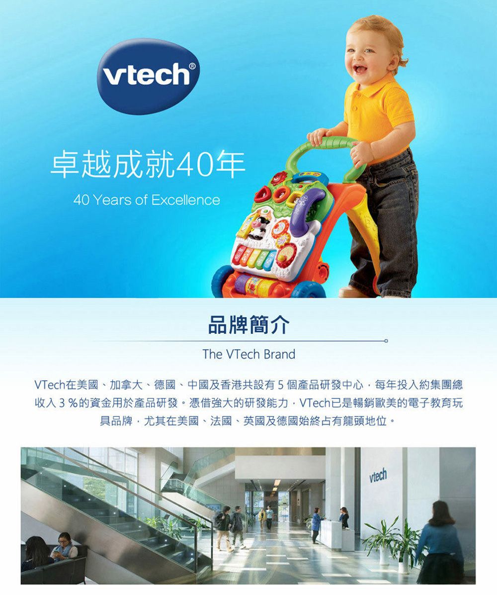 vtech®卓越成就40年40 Years of Excellence品牌簡介The VTech BrandVTech在美國、加拿大、德國、中國及香港共設有5個產品研發中心,每年投入約集團總收入3%的資金用於產品研發。憑借強大的研發能力,VTech已是暢銷歐美的電子教育玩具品牌,尤其在美國、法國、英國及德國始終占有龍頭地位。vtech