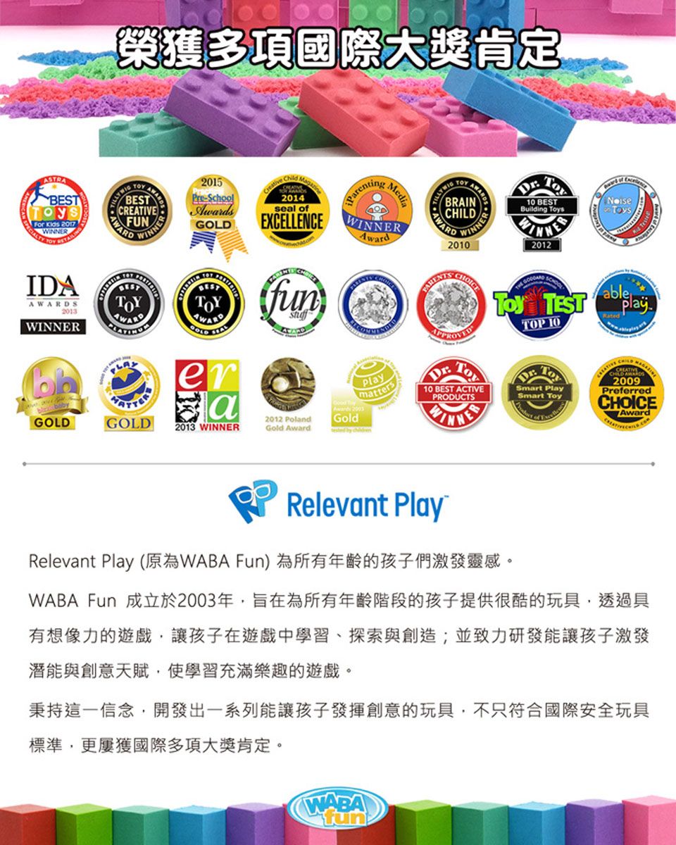 BESTFor  2017 IDA2013榮獲多項國際大獎肯定SBESTCREATIVEFUNWINNER2015PreSchools2014AWARDGOLD EXCELLENCEfunseal ofParentingMediaWINNERAwardAWARDTOY WINNER2010 BESTBuilding s2012 Toy TESTTOP 10ableRatederaGOLDGOLD2013 WINNER2012 PolandGold AwardPlaymattersAward Gold10 BEST ACTIVEPRODUCTSWINNERRelevant PlayRelevant Play (原為WABA Fun)為所有年齡的孩子們激發靈感。Smart PlaySmart Toy2009PreferredCHOICEAwardWABA Fun 成立於2003年旨在為所有年齡階段的孩子提供很酷的玩具,透過具有想像力的遊戲,讓孩子在遊戲中學習、探索與創造;並致力研發能讓孩子激發潛能與創意天賦,使學習充滿樂趣的遊戲。秉持這一信念,開發出一系列能讓孩子發揮創意的玩具,不只符合國際安全玩具標準,更屢獲國際多項大獎肯定。WABA