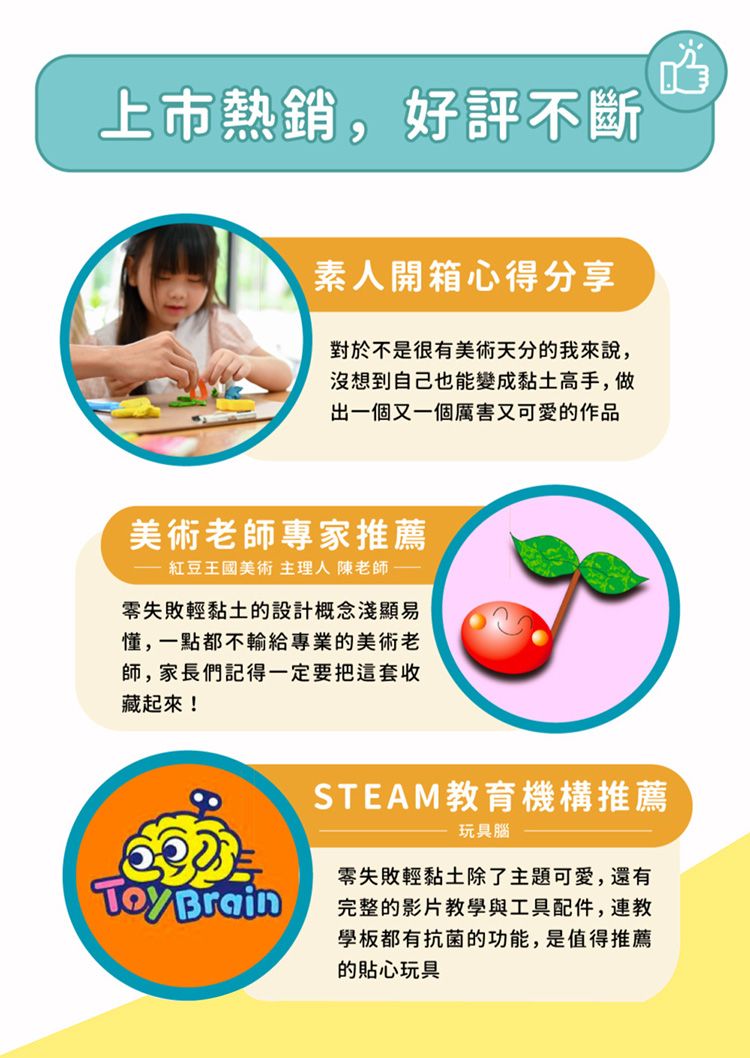 上市熱銷,好評不斷素人開箱心得分享對於不是很有美術天分的我來說,沒想到自己也能變成黏土高手,做出一個又一個厲害又可愛的作品美術老師專家推薦紅豆王國美術 主理人 陳老師零失敗輕黏土的設計概念淺顯易懂,一點都不輸給專業的美術老師,家長們記得一定要把這套收藏起來! BrainSTEAM教育機構推薦玩具腦零失敗輕黏土除了主題可愛,還有完整的影片教學與工具配件,連教學板都有抗菌的功能,是值得推薦的貼心玩具