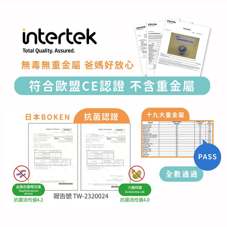 Total . Assured.intertek無毒無重金屬 爸媽好放心符合歐盟CE認證 不含重金屬日本BOKEN 抗菌認證十九大重金屬金黃色葡萄球菌StaphylococcusaureusQuality 報告號 TW-2320024抗菌活性4.2大腸桿菌Escherichia coli抗菌活性4.0全數通過PASS