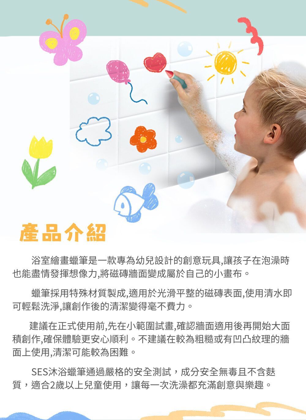 產品介紹浴室繪畫蠟筆是一款專為幼兒設計的創意玩具讓孩子在泡澡時也能盡情發揮想像力,將磁磚牆面變成屬於自己的小畫布蠟筆採用特殊材質製成,適用於光滑平整的磁磚表面,使用清水即可輕鬆洗淨,讓創作後的清潔變得毫不費力。建議在正式使用前,先在小範圍試畫,確認牆面適用後再開始大面積創作,確保體驗更安心順利。不建議在較為粗糙或有凹凸紋理的牆面上使用,清潔可能較為困難。SES沐浴蠟筆通過嚴格的安全測試,成分安全無毒且不含麩質,適合2歲以上兒童使用,讓每一次洗澡都充滿創意與樂趣,。