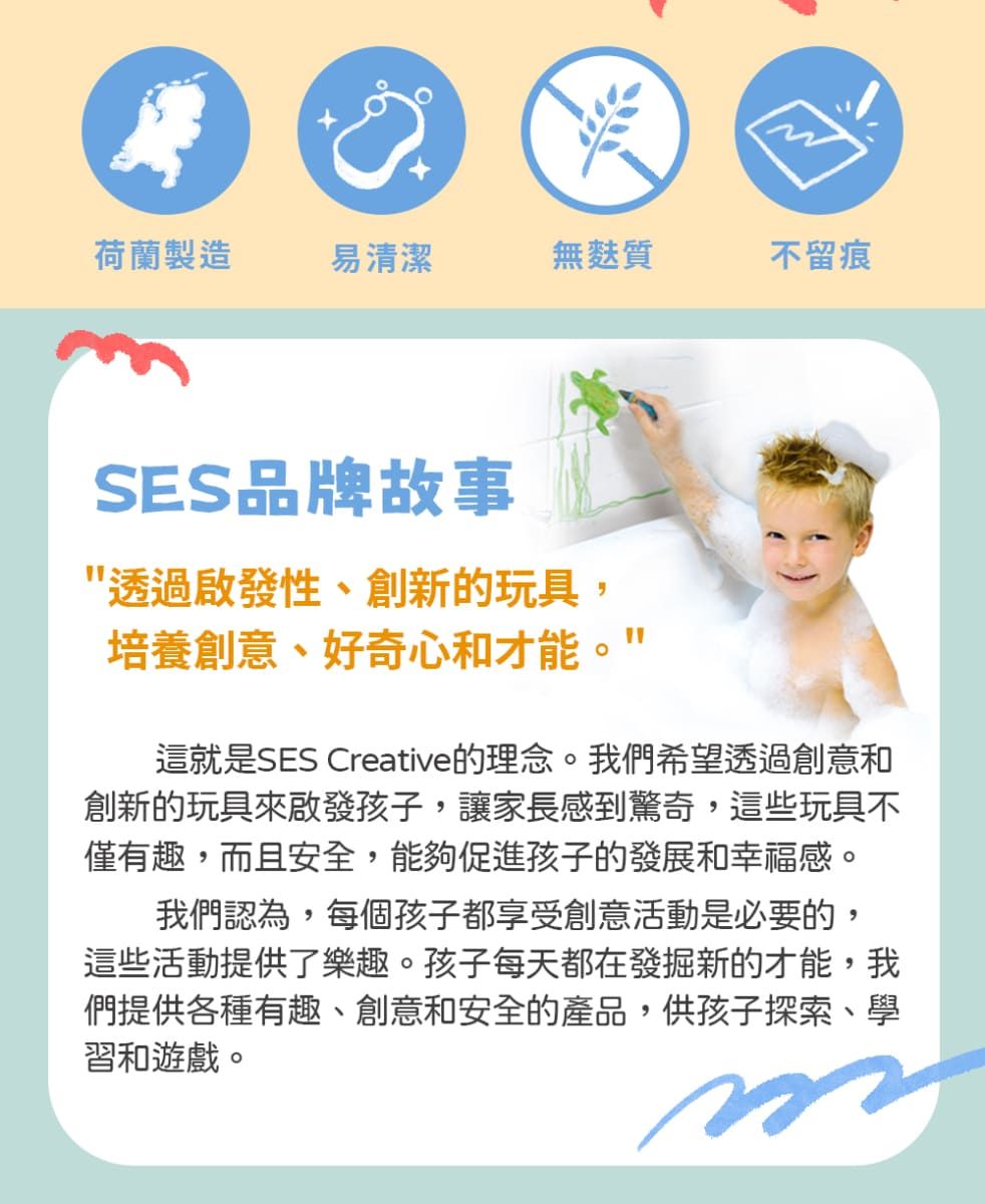 荷蘭製造易清潔無麩質不留痕SES品牌故事透過啟發性、創新的玩具,培養創意、好奇心和才能這就是SES Creative的理念。我們希望透過創意和創新的玩具來啟發孩子,讓家長感到驚奇,這些玩具不僅有趣,而且安全,能夠促進孩子的發展和幸福感。我們認為,每個孩子都享受創意活動是必要的,這些活動提供了樂趣。孩子每天都在發掘新的才能,我們提供各種有趣、創意和安全的產品,供孩子探索、學習和遊戲。
