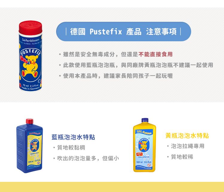 Seifenblasen 德國Pustefix 產品 注意事項 |雖然是安全無毒成分,但還是不能直接食用,此款使用藍瓶泡泡瓶,與同廠牌瓶泡泡瓶不建議一起使用使用本產品時,建議家長陪同孩子一起玩喔 in 藍瓶泡泡水特點質地較黏稠吹出的泡泡量多,但偏小黃瓶泡泡水特點泡泡拉繩專用·質地較稀