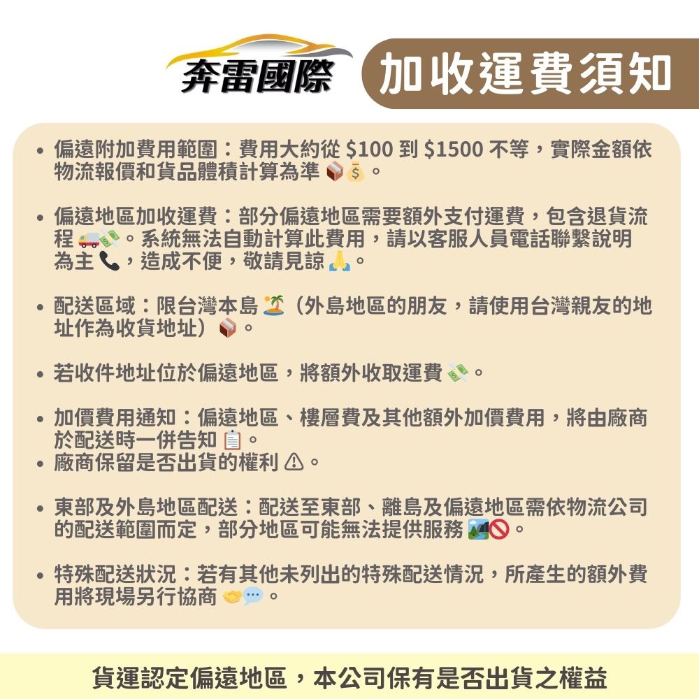 奔雷國際 加收運費須知偏遠附加費用範圍費用大約從$100$10不等,實際金額依物流報價和貨品體積計算為準 50偏遠地區加收運費:部分偏遠地區需要額外支付運費,包含退貨流系統無法自動計算此費用,請以客服人員電話聯繫說明為主,造成不便,敬請見諒配送區域:限台灣本島(外島地區的朋友,請使用台灣親友的地址作為收貨地址)若收件地址位於偏遠地區,將額外收取運費。加價費用通知:偏遠地區、樓層費及其他額外加價費用,將由廠商於配送時一併告知。廠商保留是否出貨的權利東部及外島地區配送:配送至東部、離島及偏遠地區需依物流公司的配送範圍而定,部分地區可能無法提供服務 。特殊配送狀況:若有其他未列出的特殊配送情況,所產生的額外費用將現場另行協商貨運認定偏遠地區,本公司保有是否出貨之權益