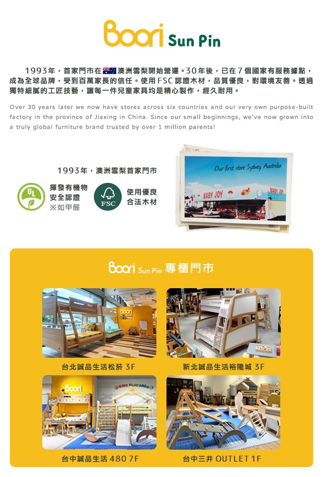 Sun Pin1993年,首家門市在澳洲雪梨開始營運。30年後,已在7個國家有服務據點,成為全球品牌,受到百萬家長的信任。使用FSC認證木材,品質優良,對環境友善。透過獨特細膩的工匠技藝,讓每一件兒童家具均是精心製作,經久耐用。Over 30 years later we now have s across six countries and our very own purpose-builtfactory in the province of Jiaxing in China. Since our small beginnings, weve now grown intoa truly global furniture brand trusted by over 1 million parents!1993年,澳洲雪梨首家門市揮發有機物  store  使用優良安全認證 BABY JOY※如甲醛 合法木材 Sun Pin 專櫃門市台北誠品生活松菸 新北誠品生活裕隆城3F台中誠品生活 4807F台中三井 OUTLET 1F