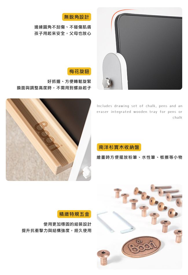 無設計邊緣圓角不刮傷、不碰傷肌膚孩子用起來安全,父母也放心梅花旋鈕好抓握、方便轉鬆旋緊換面與調整高度時,不需用到螺絲起子精緻特規五金使用更加穩固的組裝設計提升抗衝擊力與結構強度,經久使用Includes drawing set of chalk, pens and eraser integrated wooden tray for pens orchalk南洋杉實木收納盤繪畫時方便擺放粉筆、水性筆、板擦等小物