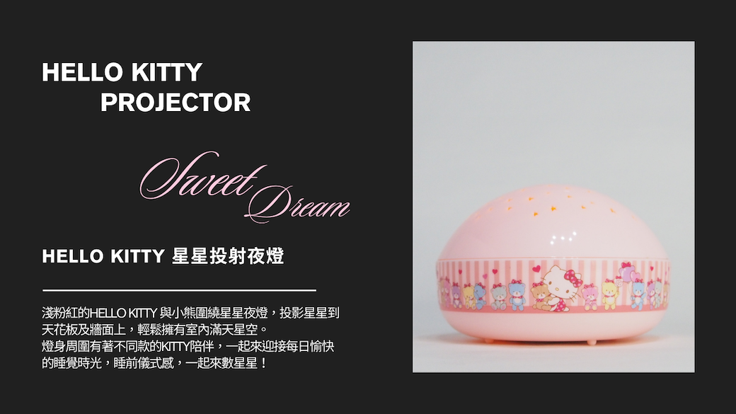 HELLO KITTYPROJECTOR DreamHELLO KITTY 星星投射夜燈淺粉紅的HELLO KITTY 與小熊圍繞星星夜燈,投影星星到天花板及牆面上,輕鬆擁有室內滿天星空。燈身周圍有著不同款的KITTY陪伴,一起來迎接每日愉快的睡覺時光,睡前儀式感,一起來數星星!