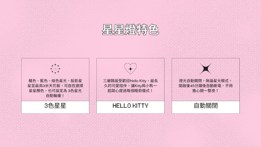 星星燈特色橘色、藍色、綠色星光,投影星星至最高3米天花板,可自在選擇星星顏色,也可設定為3色星光自動輪播!3色星星三麗鷗最受歡迎Hello Kitty,最長久的可愛陪伴,讓Kitty與小熊一起開心度過每個睡前儀式!HELLO KITTY燈光自動關閉,無論星光模式,開啟後45分鐘後自動斷電,不用擔心開一整夜!自動關閉