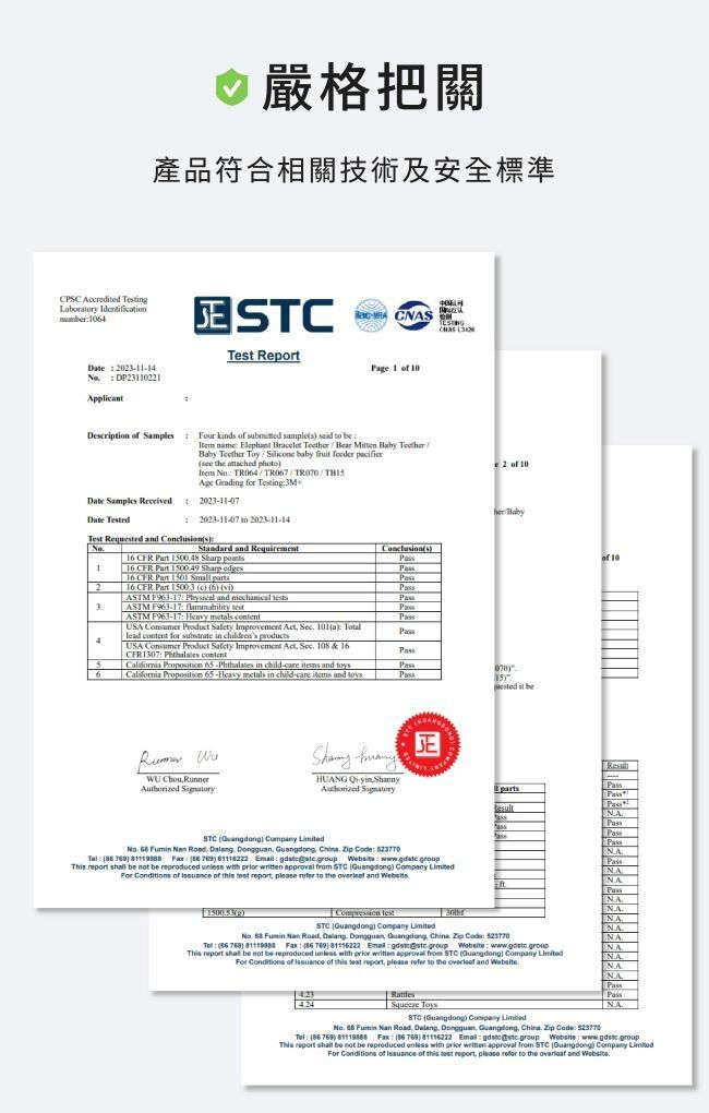 CPSC Acreded Tetin  04嚴格把關產品符合相關技術及安全標準 CNAS Tet ReportPage     021114  DP231221Decription    kinds   s   Date Samples ReceivedDate T name Elephant Bracelet Bear   Baby Teet  baby fruit   the  pho  /Age Grading for Testing3M2023-11-07 2023-11-417 to 2023-11-14Test Requested and sStandard and RequirementConclusions16   150048 Sharp 116 CFR Part  Sharp edges16 CFR Part  Small 216 CFR Part 15003 c 6 viASTM  Physical and mechanical s3ASTM   ASTM F9-17 Heavy metals USA   Safety Improvement Act  101a lead content for substrate in childrens 4USA  Product Safety Improvement Act Sec 108 & 16CFR1307  content5 Proposition -Phthalates in child-care items and 6 California Proposition 65-Heavy metals in child-care items and toysE2  10her Babyested it  10   HUANG -        Road  Dongguan                     with   approval  STC     of  of      to the  and gCompression STC Guangdong)   partsNAPassNAPassNAPassNANANANANANANANAPassPass| NA. 63   Road  Dongguan Guangdong China     )    769) 81116222   group      not be reproduced  with   approval from STC (Guangdong) Company For  of  of    please  to the  and . ToysSTC (Guangdong) Company No.    Road  Dongguan, Guangdong, China.    (769)   (86 769) 81116222    This report shall be not be reproduced unless with  written approval from STC Guangdong) Company For  of  of this test report, please refer to the  and .