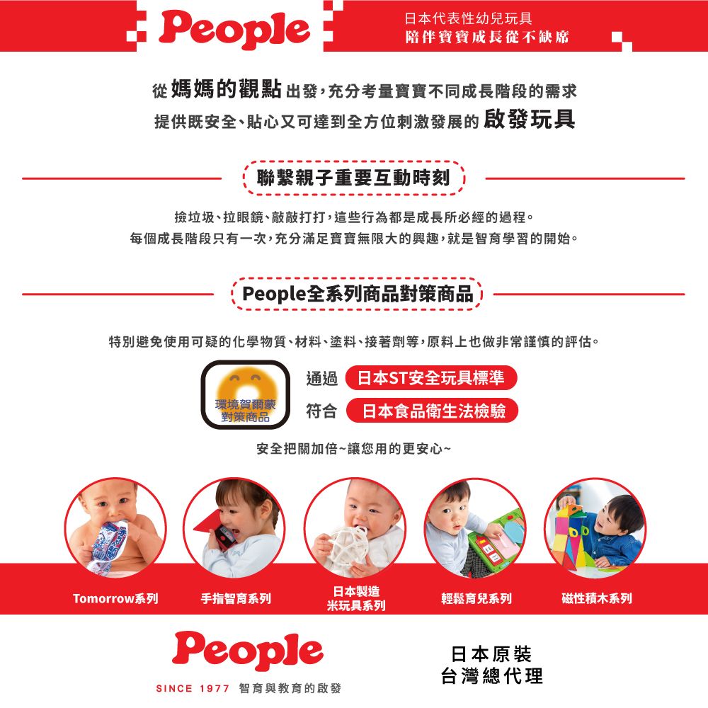 People日本代表性幼兒玩具陪伴寶寶成長從不缺席從媽媽的觀點出發,充分考量寶寶不同成長階段的需求提供既安全、貼心又可達到全方位刺激發展的啟發玩具聯繫親子重要互動時刻撿垃圾、拉眼鏡、敲敲打打,這些行為都是成長所必經的過程。每個成長階段只有一次,充分滿足寶寶無限大的興趣,就是智育學習的開始。People全系列商品對策商品特別避免使用可疑的化學物質、材料、塗料、接著劑等,原料上也做非常謹慎的評估。通過日本ST安全玩具標準環境賀爾蒙對策商品符合 日本食品衛生法檢驗安全把關加倍~讓您用的更安心~日本製造Tomorrow系列手指智育系列輕鬆育兒系列磁性積木系列米玩具系列People日本原裝台灣總代理SINCE 1977 智育與教育的啟發