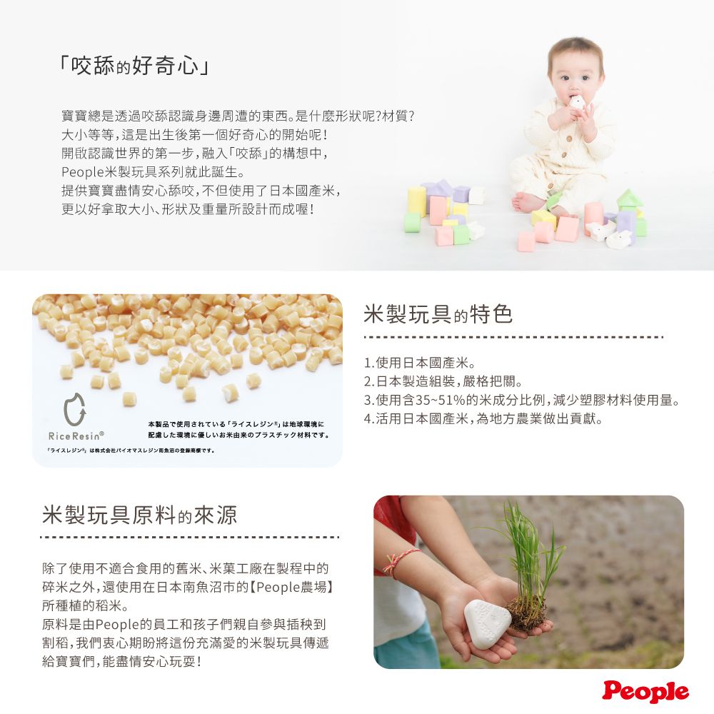 咬舔的好奇心寶寶總是透過咬舔認識身邊周遭的東西。是什麼形狀呢?材質?大小等等,這是出生後第一個好奇心的開始呢!開啟認識世界的第一步,融入「咬舔的構想中,People米製玩具系列就此誕生。提供寶寶盡情安心舔咬,不但使用了日本國產米,更以好拿取大小、形狀及重量所設計而成喔!米製玩具的特色1.使用日本國產米。2.日本製造組裝,嚴格把關。3.使用含35~51%的米成分比例,減少塑膠材料使用量。4.活用日本國產米,為地方農業做出貢獻。Rice 本製品で使用されている 「ライスレジンは地球環境に配慮した環境に優しいお米由来のプラスチック材料です。「ライスレジン」は株式会社バイオマスレジンのです。米製玩具原料的來源除了使用不適合食用的舊米、米菓工廠在製程中的碎米之外,還使用在日本南魚沼市的【People農場】所種植的稻米。原料是由People的員工和孩子們親自參與插秧到割稻,我們衷心期盼將這份充滿愛的米製玩具傳遞給寶寶們,能盡情安心玩耍!People