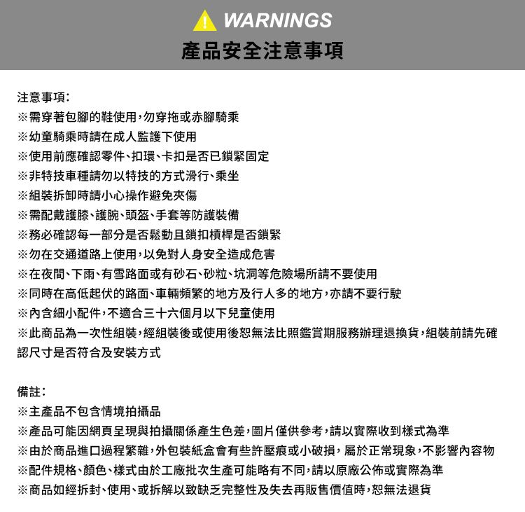 注意事項WARNINGS產品安全注意事項需穿著包腳的鞋使用,勿穿拖或赤腳騎乘幼童騎乘時請在成人監護下使用※使用前應確認零件、扣環、卡扣是否已鎖緊固定※非特技車種請勿以特技的方式滑行、乘坐※組裝拆卸時請小心操作避免夾傷※需配戴護膝、護腕、頭盔、手套等防護裝備※務必確認每一部分是否鬆動且鎖扣槓桿是否鎖緊※勿在交通道路上使用,以免對人身安全造成危害※在夜間、下雨、有雪路面或有砂石、砂粒、坑洞等危險場所請不要使用※同時在高低起伏的路面、車輛頻繁的地方及行人多的地方,亦請不要行駛※內含細小配件,不適合三十六個月以下兒童使用※此商品為一次性組裝,經組裝後或使用後無法比照鑑賞期服務辦理退換貨,組裝前請先確認尺寸是否符合及安裝方式備註:※主產品不包含情境拍攝品※產品可能因網頁呈現與拍攝關係產生色差,圖片僅供參考,請以實際收到樣式為準※由於商品進口過程繁雜,外包裝紙盒會有些許壓痕或小破損,屬於正常現象,不影響內容物※配件規格、顏色、樣式由於工廠批次生產可能略有不同,請以原廠公佈或實際為準※商品如經拆封、使用、或拆解以致缺乏完整性及失去再販售價值時,恕無法退貨