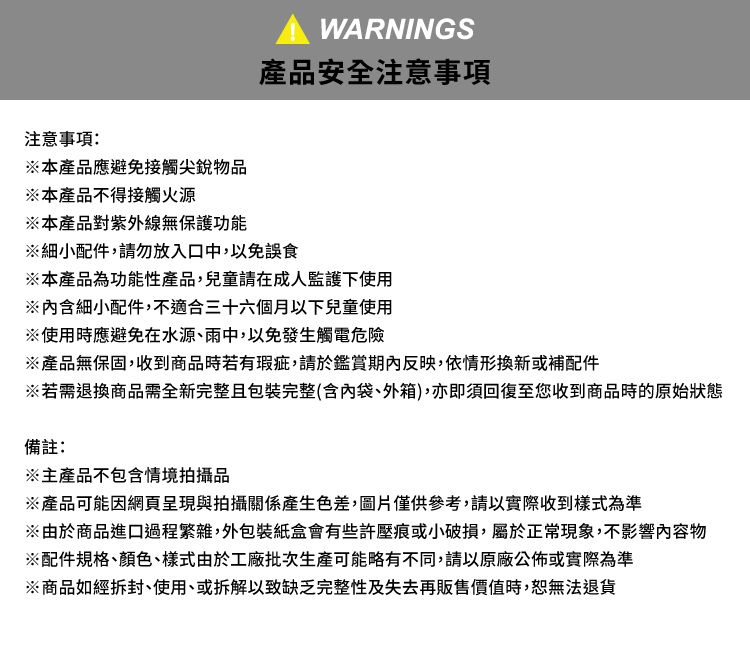 WARNINGS產品安全注意事項注意事項:本產品應避免接觸尖銳物品※本產品不得接觸火源※本產品對紫外線無保護功能※細小配件,請勿放入口中,以免誤食※本產品為功能性產品,兒童請在成人監護下使用※含細小配件,不適合三十六個月以下兒童使用※使用時應避免在水源、雨中,以免發生觸電危險※產品無保固,收到商品時若有瑕疵,請於鑑賞期內反映,依情形換新或補配件※若需退換商品需全新完整且包裝完整(含內袋、外箱),亦即須回復至您收到商品時的原始狀態備註:※主產品不包含情境拍攝品※產品可能因網頁呈現與拍攝關係產生色差,圖片僅供參考,請以實際收到樣式為準※由於商品進口過程繁雜,外包裝紙盒會有些許壓痕或小破損,屬於正常現象,不影響內容物※配件規格、顏色、樣式由於工廠批次生產可能略有不同,請以原廠公佈或實際為準※商品如經拆封、使用、或拆解以致缺乏完整性及失去再販售價值時,恕無法退貨