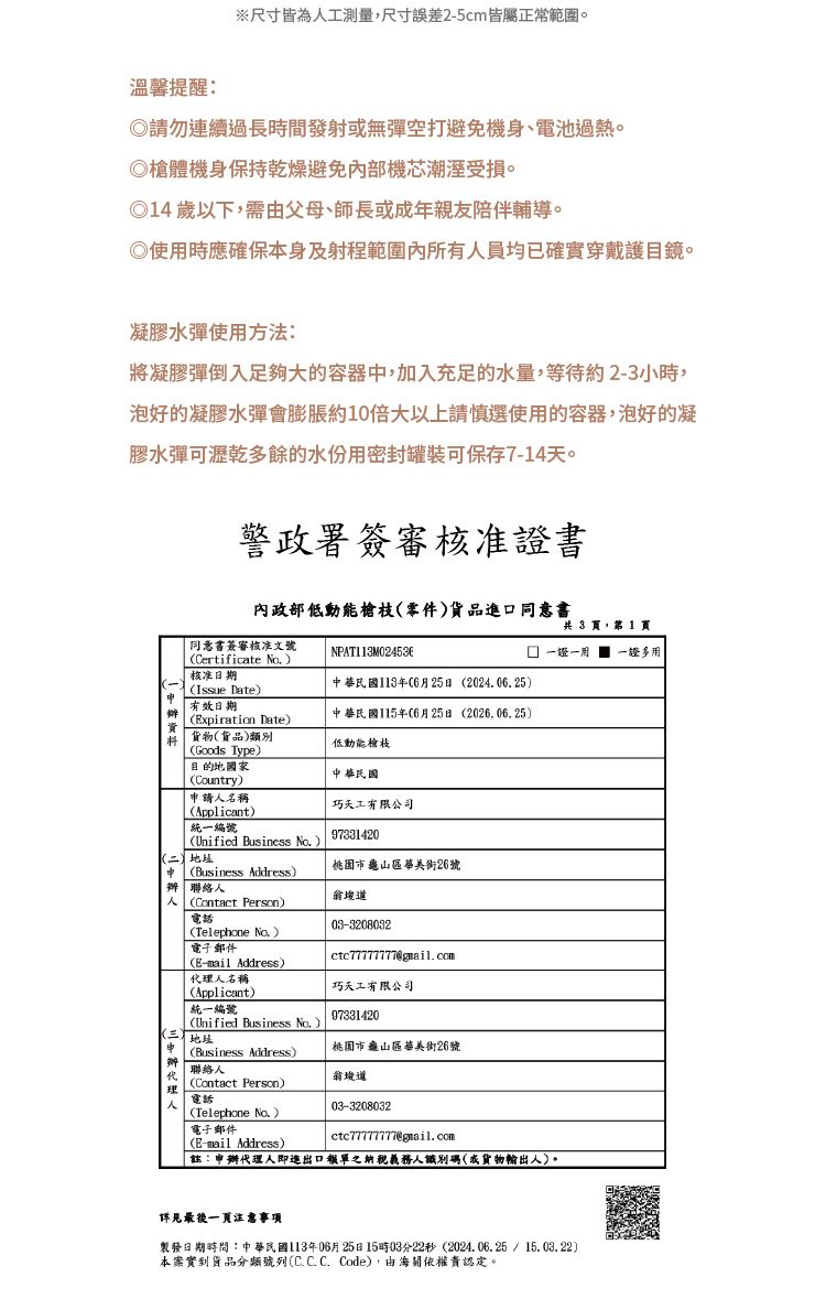 ※尺寸皆為工測量尺寸誤差2-5cm皆屬正常範圍溫馨提醒:請勿連續過長時間發射無彈空打避免機身、電池。槍體機身保持乾燥避免部機芯潮溼受損。14以下,需父母、師長或成年親友陪伴輔導。◎使時應確保本身及射程範圍內所有員均已確實穿戴護目鏡。凝膠水彈使用方法:將凝膠彈倒入足夠大的容器,加入充足的水量,等待約2-3小時,泡好的凝膠水彈會膨脹約10倍大以上請慎選使用的容器,泡好的凝膠水彈可瀝乾多餘的水份用密封罐装可保存7-14天。警政署簽審核准證書內政部零件貨品進口同意書同意書簽審核准文號Certificate 核准日期Issue Date有效日期NPAT113M024536中華民國113年06月25日 202406.25xpiration Date中華民國115年06月25日 2026.06.25貨物貨品類別共 3 ,第 1 頁一證一用 一證多用(Goods Type)目的地國家(Country)請人名稱(Applicant)統一編號(Unified Business )()地址中(Business Address)低動能槍枝中華民國巧天工有限公司97331420桃園市龜山區街26號 聯絡人人(Contact Person)電話(Telephone No.)(E-mail Address)代人名稱03-3208032ctc77777777@gmail.com巧天工有限公司申 (Business Address)辦(Applicant)統一編號97331420(Unified Business No.).(三地址桃園市龜山區華美街26號道理電話人03-3208032ctc77777777@gmail.com(E-mail Address)|聯絡人(Contact Person)(Telephone No.)電子郵件註:申辦代理人即進出口報單之納稅義務人識別碼(或貨物輸出人)。詳見最後注意製發日期時間:中華民國113年06月25日15時03分22秒(2024.06.25/15.03.22)本案實到貨品分類號列(C.C.C. Code),由海關依權責認定。