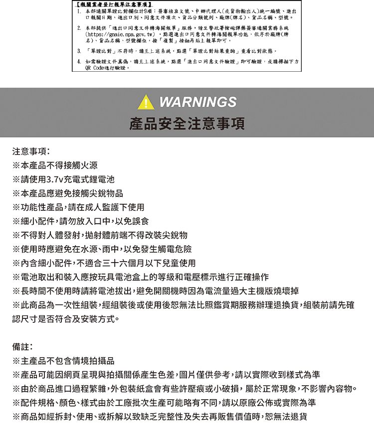 【報關業者登打報單注意事本部通關單證比對欄位計項:審核准文號代理人或貨物輸出人)統一編號、進出口報關日期文件項次貨品分類號列、廠(牌名)、貨品名稱、型號本部提供出口文件海關報單服務請至警政署槍砲彈藥簽審通關業務系統(https://gnaie.npa.gov.tw),點選進出口同意文件轉海關報單功能,依序於廠牌(牌名)、貨品名稱、型號欄位,按「複製再貼上報單即可。3.「單證比對不符時,請至上述系統,點選「單證比對結果查詢」比對狀態。如需驗證文件真偽,請至上述系統,點選「進出口同意文件驗證」即可驗證,或請掃描下方QR Code驗證。注意事項:本產品不得接觸火源請使用3.7v充電式鋰電池※本產品應避免接觸尖銳物品WARNINGS產品安全注意事項※功能性產品,請在成人監護下使用※細小配件,請勿放入口中,以免誤食※不得對人體發射,拋射體前端不得改裝尖銳物※使用時應避免在水源、雨中,以免發生觸電危險※內含細小配件,不適合三十六個月以下兒童使用※電池取出和裝入應按玩具電池盒上的等級和電壓標示進行正確操作※長時間不使用時請將電池拔出,避免開關機時因為電流量過大主機板燒壞掉※此商品為一次性組裝,經組裝後或使用後無法比照鑑賞期服務辦理退換貨,組裝前請先確認尺寸是否符合及安裝方式。備註:※主產品不包含情境拍攝品※產品可能因網頁呈現與拍攝關係產生色差,圖片僅供參考,請以實際收到樣式為準※由於商品進口過程繁雜,外包裝紙盒會有些許壓痕或小破損,屬於正常現象,不影響內容物。※配件規格、、樣式由於工廠批次生產可能略有不同,請以原廠公佈或實際為準※商品如經拆封、使用、或拆解以致缺乏完整性及失去再販售價值時,恕無法退貨