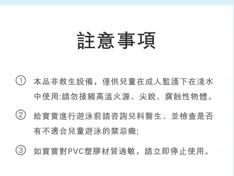 註意事項① 本品非救生設備,僅供兒童成人監護下在淺水中使用:請勿接觸高溫火源、尖銳、腐蝕性物體。給寶寶進行遊泳前請咨詢兒科醫生、並檢查是否有不適合兒童遊泳的禁忌癥;如寶寶對PVC塑膠材質過敏,請立即停止使用。