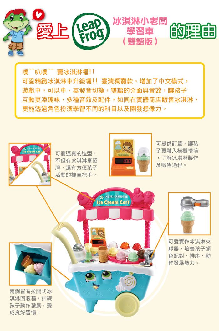 FrogLeap 冰淇淋闆,(雙語版)車 理由噗~叭噗賣冰淇淋喔!!可愛精緻冰淇淋車升級囉!!臺灣獨賣款,增加了中文模式,遊戲中,可以中、英發音切換,雙語的介面與音效,讓孩子互動更添趣味,多種音效及配件,如同在實體商店販售冰淇淋,更能透過角色扮演學習不同的科目以及開發想像力。 Cream Cart兩側皆有拉開式冰淇淋回收箱,訓練孩子動作發展,養成良好習慣。可愛逼真的造型,不但有冰淇淋車招牌,還有方便孩子活動的推車把手。可提供訂單,讓孩子更融入模擬情境,了解冰淇淋製作及販售過程。冰淇淋小老學習Ice Cream Cart可愛實作冰淇淋夾球器,培養孩子色配對、排序、動作發展能力。