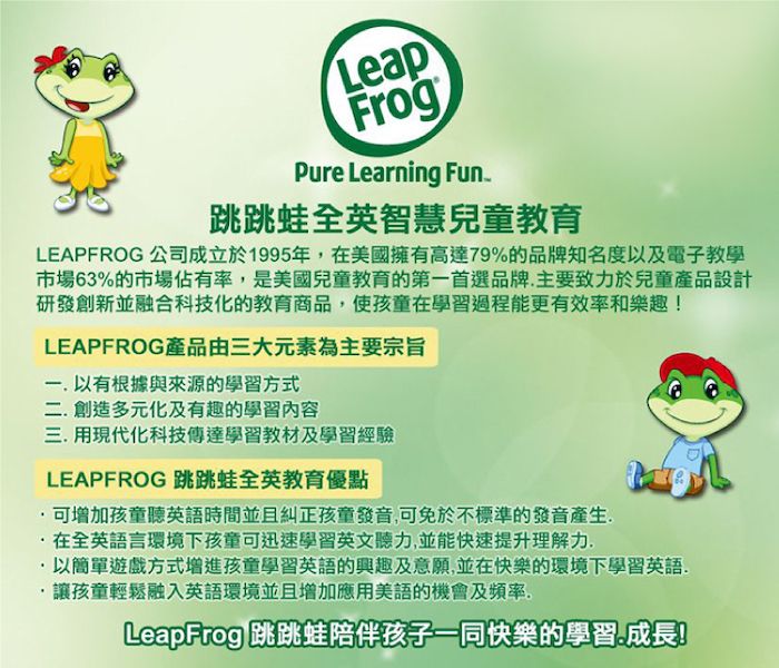 LeapFrogPure Learning Fun跳跳蛙全英智慧兒童教育LEAPFROG 公司成立於1995年美國擁有高達79%的品牌知名度以及電子教學市場63%的市場佔有率,是美國兒童教育的第首選品牌,主要致力於兒童產品設計研發創新並融合科技化的教育商品,使孩童在學習過程能更有效率和樂趣!LEAPFROG產品由三大元素為主要宗旨一 以有根據與來源的學習方式二創造多元化及有趣的學習內容三. 用現代化科技傳達學習教材及學習經驗LEAPFROG 跳跳蛙全英教育優點可增加孩童聽英語時間並且糾正孩童發音,可免於不標準的發音產生..在全英語言環境下孩童可迅速學習英文聽力,並能快速提升理解力以簡單遊戲方式增進孩童學習英語的興趣及意願,並在快樂的環境下學習英語讓孩童輕鬆融入英語環境並且增加應用美語的機會及頻率,LeapFrog 跳跳蛙陪伴孩子一同快樂的學習成長!