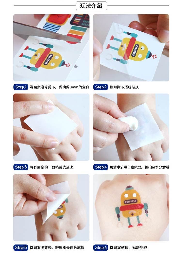 玩法介紹 沿圖案邊緣剪下,留出約3mm的空白  輕輕撕下透明貼膜 有圖案的一面於皮膚上 用清水沾濕白色紙面,輕拍至水分渗透 待圖案脫離後,輕輕撕去白色底紙 待圖案乾透,貼紙完成