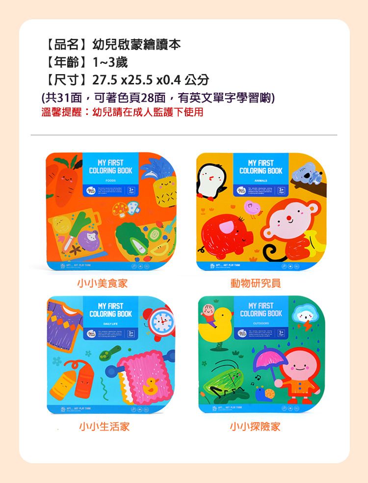 【品名幼兒啟蒙繪讀本【年齡】1~歲【尺寸】275x25.5 x0.4 公分(共1面,可著色頁28面,有英文單字學習)溫馨提醒幼兒請在成人監護下使用MY FIRSTCOLORING BOOK3.MY FIRSTCOLORING BOOK3:小小美食家MY FIRSTCOLORING BOOK 動物研究員MY FIRSTCOLORING BOOK小小生活家小小探險家