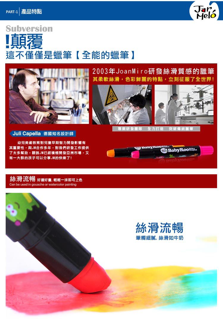 PRT-1 產品特點Subversion!顛覆這不僅僅是蠟筆【全能的蠟筆】Juli Capella 德國知名設計師幼兒美術教育對兒童早期智力開發影響有其重要性,與JM合作多年,對我們研發工作提供了太多幫助,聽說JM已經積極開發亞洲市場,又有一大群的孩子可以分享JM的快樂了!絲滑流暢 好好, 輕輕一抹即可上色Can be used in gouache or watercolor paintingMelo2003年JoanMiro研發絲滑質感的臘筆其柔軟絲滑,色彩鮮麗的特點,立刻征服了全世界!專業研發團隊 全力打造突破傳統筆A  BabyRoo絲滑流暢筆觸細膩,絲滑如牛奶
