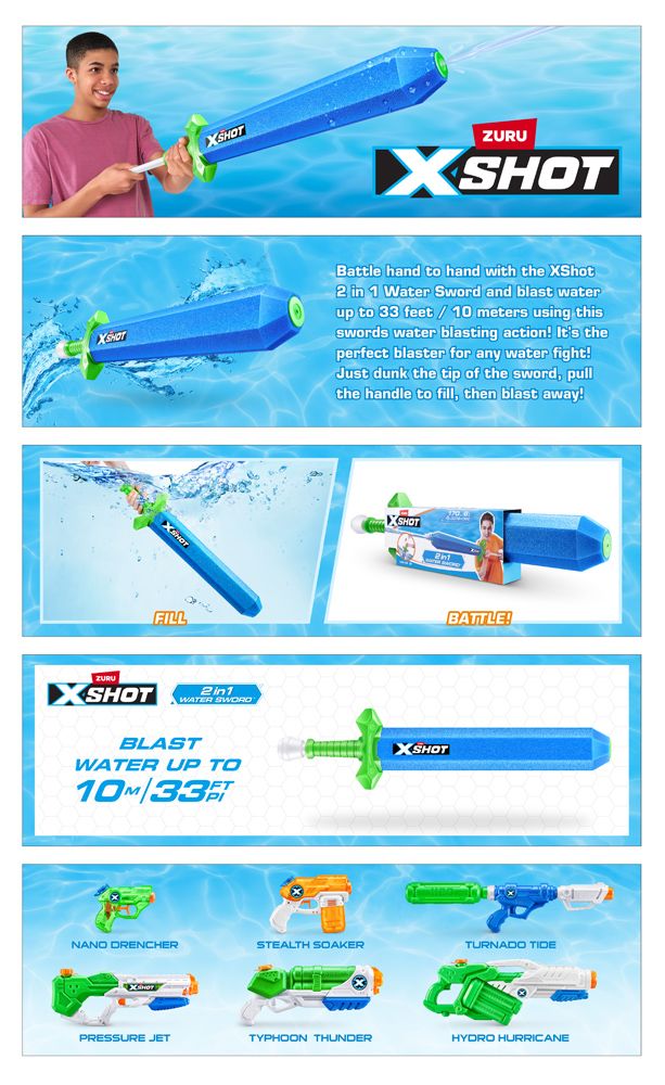 Battle hand to hand with the XShot2 in 1 Water Sword and blast waterup to 33 feet 10 meters using thisswords water blasting action! Its theperfect blaster for any water fight!Just dunk the tip of the sword, pullthe handle to fill, then blast away!XSHOTFILLZURUXSHOTWATER SWORDBLASTWATER UP TO33XSHOTXSHOTBATTLE!NANO DRENCHERSTEALTH SOAKERTURNADO TIDEPRESSURE JETTYPHOON THUNDERHYDRO HURRICANE