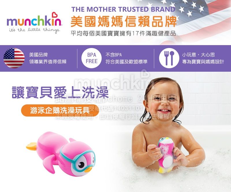 THE MOTHER TRUSTED BRANDmunchkin 美國媽媽信賴品牌 the little things平均每個美國寶寶擁有17件滿趣健產品美國品牌BPA 不含BPA小玩意大心思領導業界值得信賴FREE 符合美國及歐盟標準專為寶寶與媽媽設計munchki讓寶貝愛上洗澡   2 游泳企鵝洗澡玩具代碼經授權使用,侵權行為法律程序