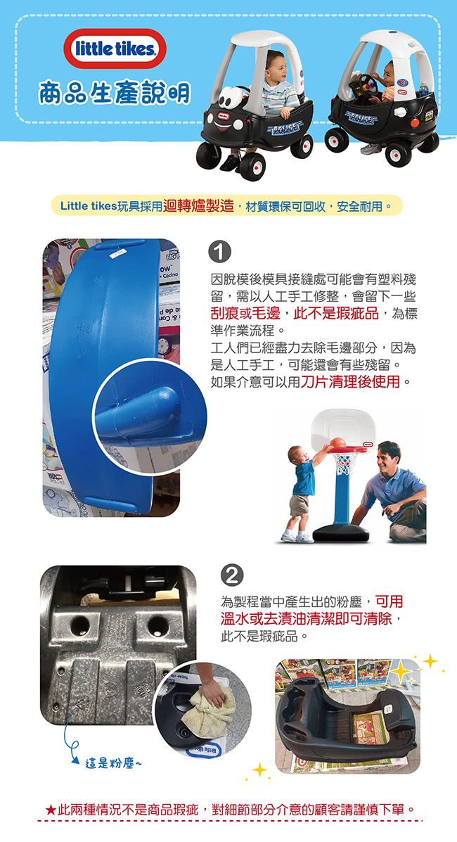 tikes.商品生產說明Little tikes玩具採用迴轉爐製造,材質環保可回收,安全耐用。 因脫模後模具接縫處可能會有塑料殘留,需以人工手工修整,會留下一些刮痕或毛邊,此不是瑕疵品,為標準作業流程。工人們已經盡力去除毛邊部分,因為是人工手工,可能還會有些殘留。如果介意可以用刀片清理後使用。2為製程當中產生出的粉塵,可用溫水或去漬油清潔即可清除,此不是瑕疵品。這是粉塵~★此兩種情況不是商品瑕疵,對細節部分介意的顧客請謹慎下單。