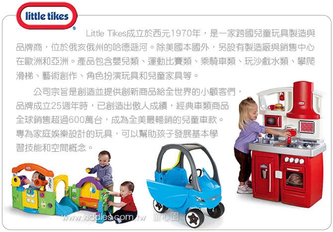 little tikesLittle Tikes成立於西元1970年,是一家跨國兒童玩具製造與品牌商,位於俄亥俄州的哈德遜河。除美國本國外,另設有製造廠與銷售中心在歐洲和亞洲。產品包含嬰兒類運動比賽類乘騎車類、玩沙戲水類、攀爬滑梯、藝術創作、角色扮演玩具和兒童家具等。公司宗旨是創造並提供創新商品給全世界的小顧客們,品牌成立25週年時,已創造出傲人成績,經典車類商品全球銷售超過600萬台,成為全美最暢銷的兒童車款。專為家庭娛樂設計的玩具,可以幫助孩子發展基本學習技能和空間概念。