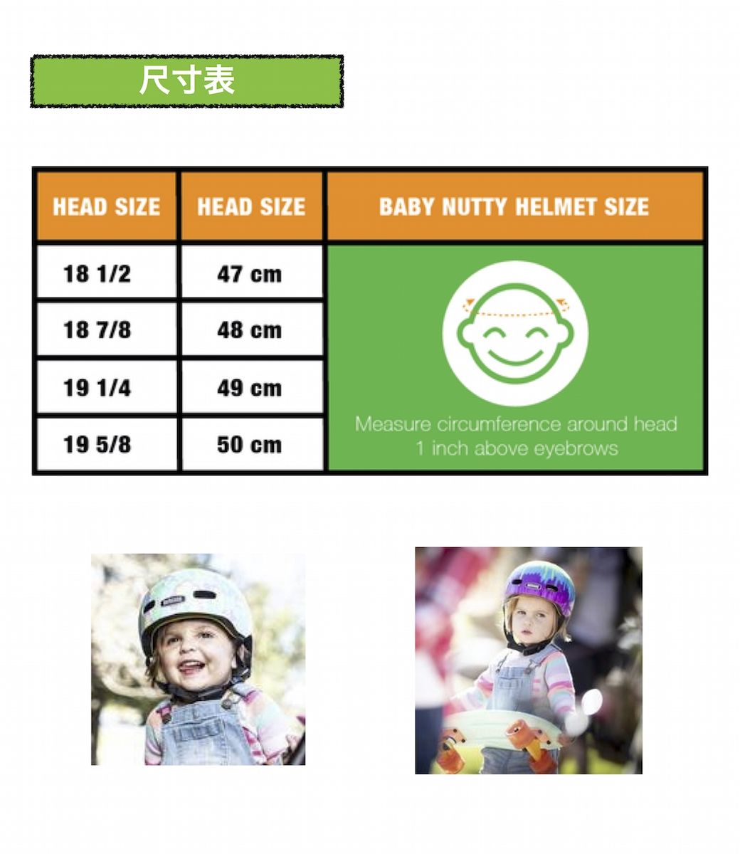 尺寸表HEAD SIZE HEAD SIZEBABY NUTTY HELMET SIZE18 1/247 cm18 7/848 cm19 1/449 cm19 5/850 cmMeasure circumference around head1 inch above eyebrows