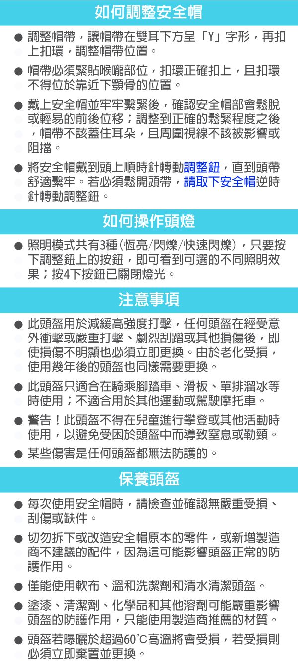 如何調整安全帽調整帽帶讓帽帶在雙耳下方呈」字形,再扣上扣環,調整帽帶位置。帽帶必須緊貼喉嚨部位,扣環正確扣上,且扣環不得位於靠近下顎骨的位置。 戴上安全帽並牢牢繫緊後,確認安全帽部會鬆脫或輕易的前後位移調整到正確的鬆緊程度之後帽帶不該蓋住耳朵,且周圍視線不該被影響或阻擋。● 將安全帽戴到頭上順時針轉動調整鈕,直到頭帶舒適繫牢。若必須鬆開頭帶,請取下安全帽逆時針轉動調整鈕。如何操作頭燈照明模式共有3種(恆亮/閃爍/快速閃爍),只要按下調整鈕上的按鈕,即可看到可選的不同照明效果按下按鈕已關閉燈光。注意事項此頭盔用於減緩高強度打擊,任何頭盔在經受意外衝擊或嚴重打擊劇烈刮蹭或其他損傷後,即使損傷不明顯也必須立即更換。由於老化受損,使用幾年後的頭盔也同樣需要更換。此頭盔只適合在騎乘腳踏車、滑板、單排溜冰等時使用;不適合用於其他運動或駕駛摩托車。警告!此頭盔不得在兒童進行攀登或其他活動時使用,以避免受困於頭盔中而導致窒息或勒頸。某些傷害是任何頭盔都無法防護的。保養頭盔每次使用安全帽時,請檢查並確認無嚴重受損、刮傷或缺件。切勿拆下或改造安全帽原本的零件,或新增製造商不建議的配件,因為這可能影響頭盔正常的防護作用。僅能使用軟布、溫和洗潔劑和清水清潔頭盔。塗漆、清潔劑、化學品和其他溶劑可能嚴重影響頭盔的防護作用,只能使用製造商推薦的材質。●頭盔若曝曬於超過60高溫將會受損,若受損則必須立即棄置並更換。