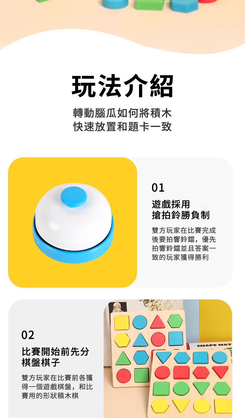 02玩法介紹轉動腦瓜如何將積木快速放置和題卡一致比賽開始前先分棋盤棋子雙方玩家在比賽前各獲得一個遊戲棋盤,和比賽用的形狀積木棋01遊戲採用搶拍鈴勝負制雙方玩家在比賽完成後要拍響鈴鐺,優先拍響鈴鐺並且答案一致的玩家獲得勝利